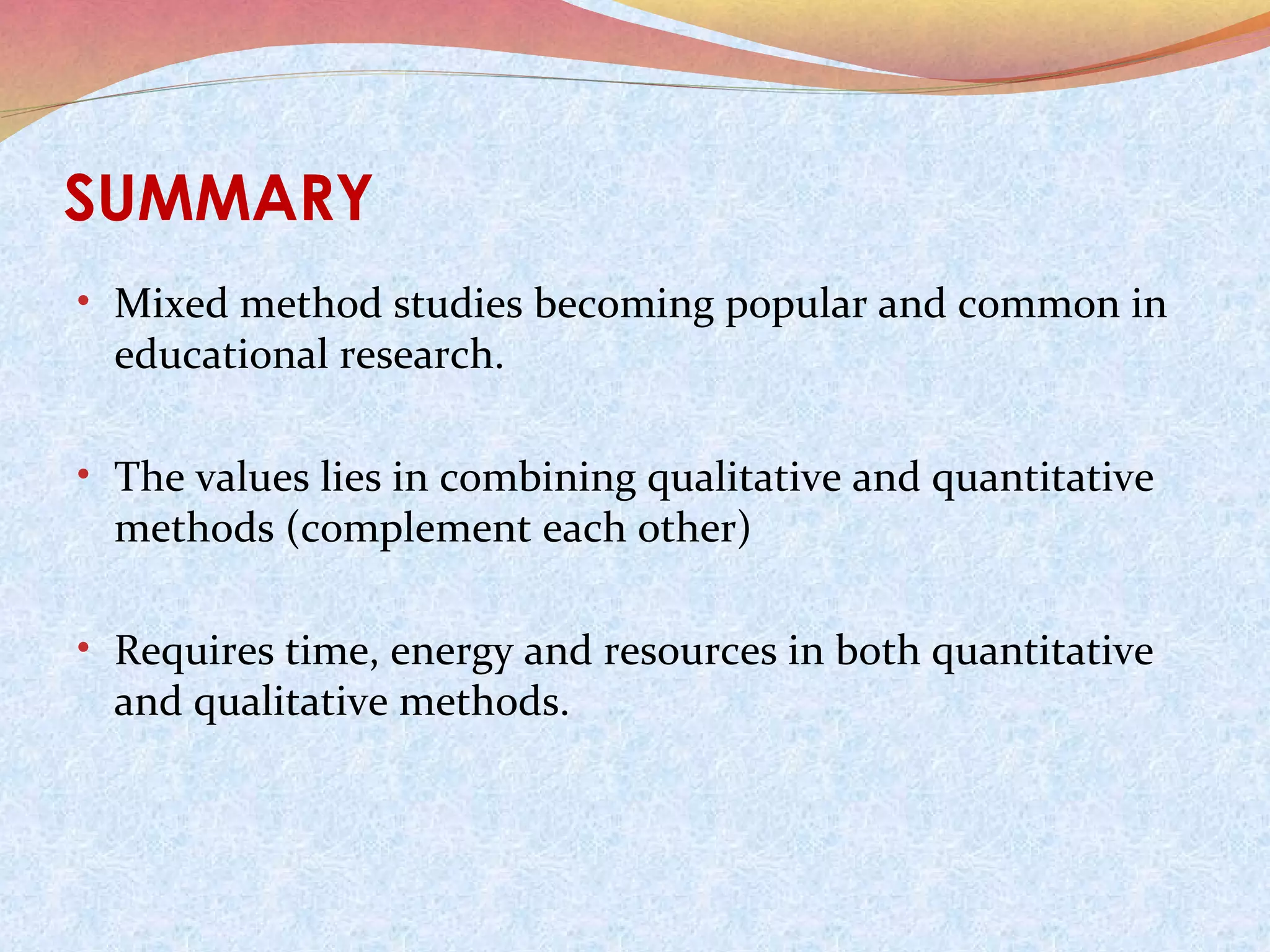 SUMMARY
• Mixed method studies becoming popular and common in

educational research.

• The values lies in combining qualitative and quantitative

methods (complement each other)

• Requires time, energy and resources in both quantitative

and qualitative methods.

 