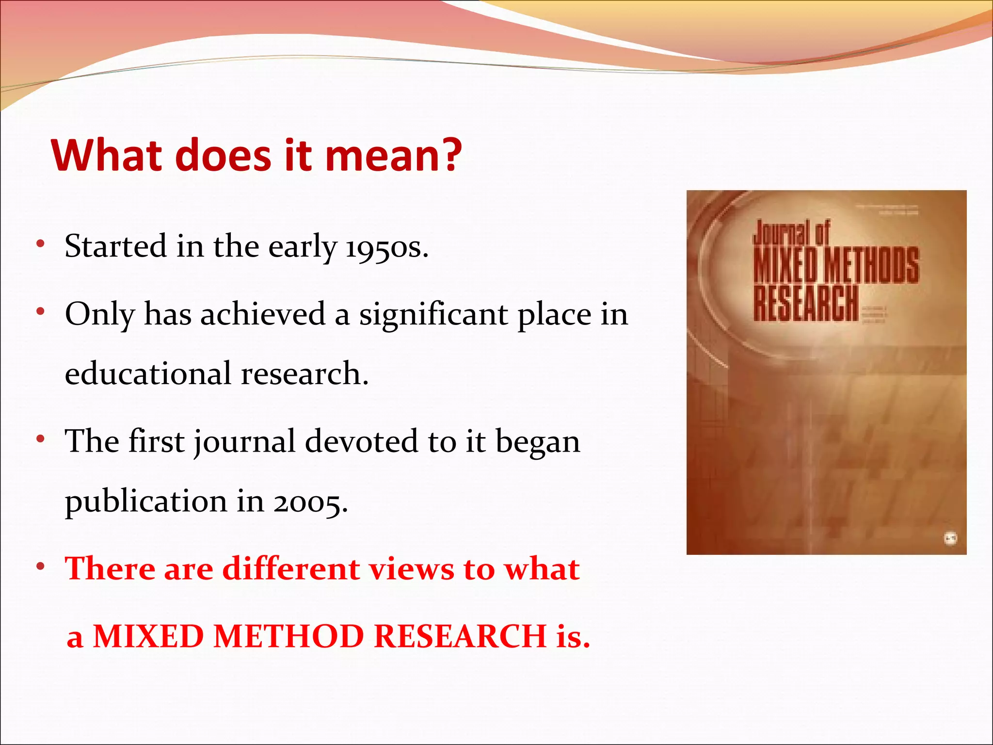 What does it mean?
• Started in the early 1950s.
• Only has achieved a significant place in

educational research.
• The first journal devoted to it began

publication in 2005.
• There are different views to what

a MIXED METHOD RESEARCH is.

 