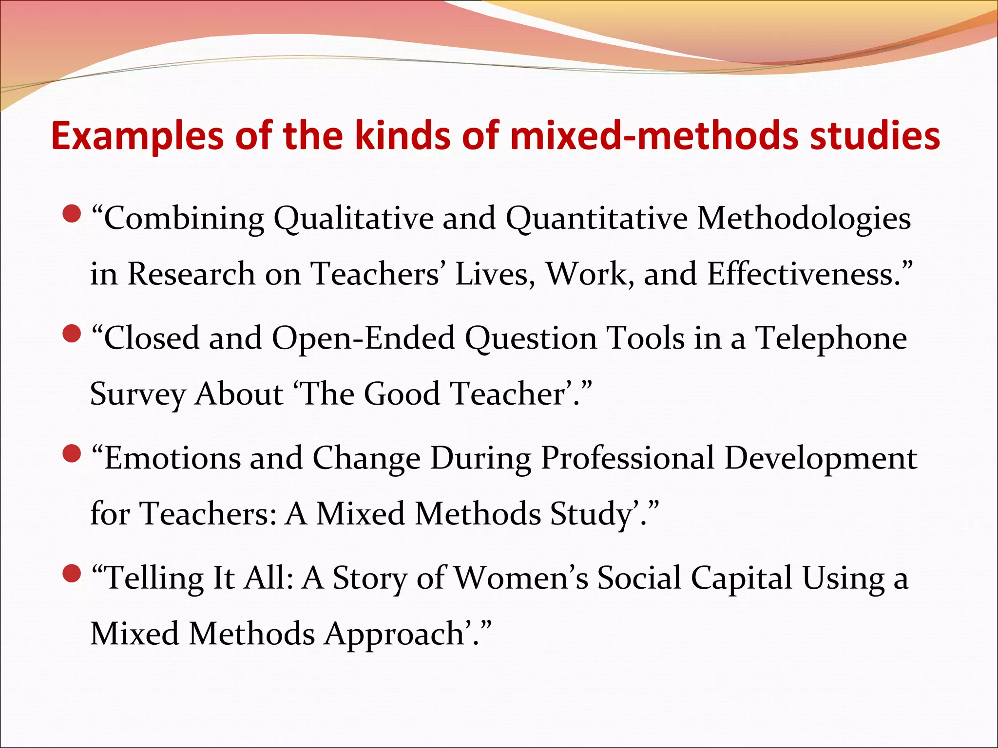 Examples of the kinds of mixed-methods studies
“Combining Qualitative and Quantitative Methodologies

in Research on Teachers’ Lives, Work, and Effectiveness.”
“Closed and Open-Ended Question Tools in a Telephone

Survey About ‘The Good Teacher’.”
“Emotions and Change During Professional Development

for Teachers: A Mixed Methods Study’.”
“Telling It All: A Story of Women’s Social Capital Using a

Mixed Methods Approach’.”

 