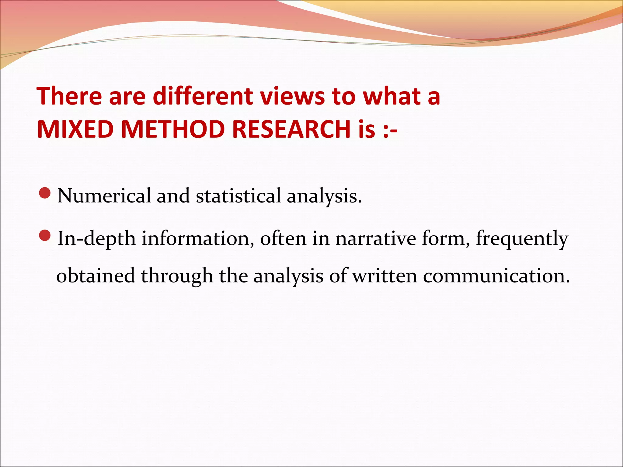 There are different views to what a
MIXED METHOD RESEARCH is :Numerical and statistical analysis.
In-depth information, often in narrative form, frequently

obtained through the analysis of written communication.

 