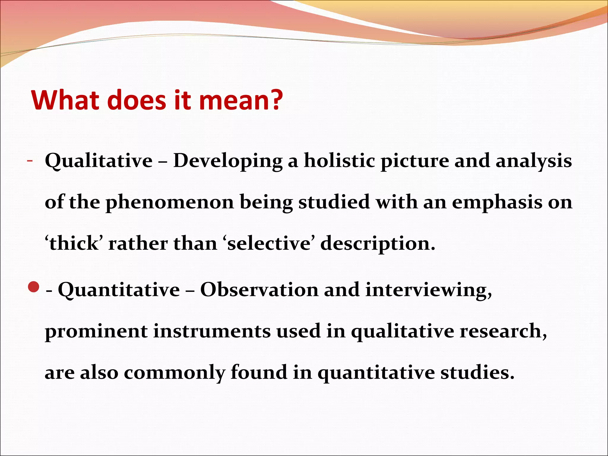 What does it mean?
- Qualitative – Developing a holistic picture and analysis

of the phenomenon being studied with an emphasis on
‘thick’ rather than ‘selective’ description.
- Quantitative – Observation and interviewing,

prominent instruments used in qualitative research,
are also commonly found in quantitative studies.

 
