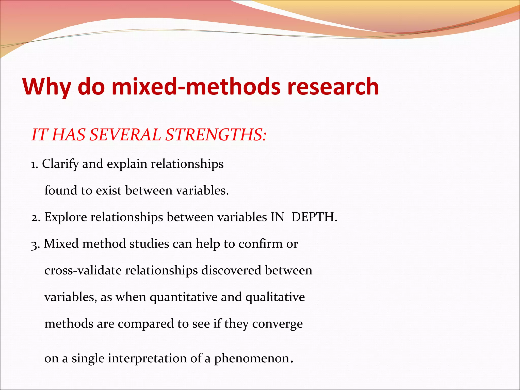 Why do mixed-methods research
IT HAS SEVERAL STRENGTHS:
1. Clarify and explain relationships
found to exist between variables.
2. Explore relationships between variables IN DEPTH.
3. Mixed method studies can help to confirm or
cross-validate relationships discovered between
variables, as when quantitative and qualitative
methods are compared to see if they converge
on a single interpretation of a phenomenon.

 
