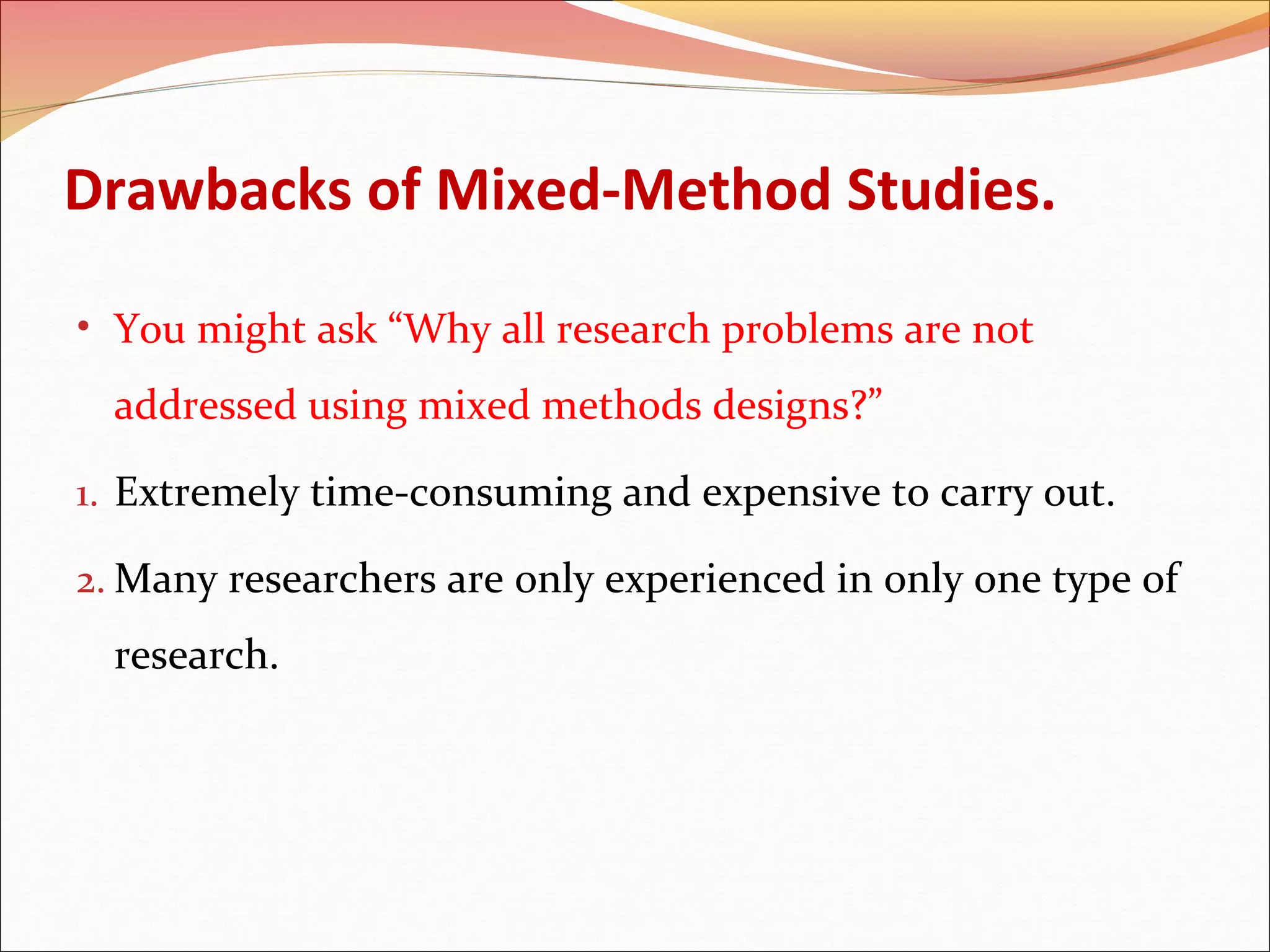Drawbacks of Mixed-Method Studies.
• You might ask “Why all research problems are not

addressed using mixed methods designs?”
1. Extremely time-consuming and expensive to carry out.
2. Many researchers are only experienced in only one type of

research.

 