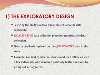 1) THE EXPLORATORY DESIGN
 Viewing the study as a two-phase project. (analyze data

separately)
 QUALITATIVE data collection precedes quantitative data

collection.
 Greater emphasis is placed on the QUALITATIVE data in the

study.
 Example: You first conduct interviews and then follow up with

a few individuals who answered positively to the questions by
giving out survey forms.

 