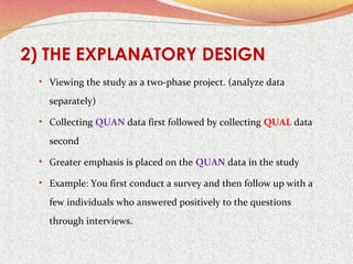 2) THE EXPLANATORY DESIGN
• Viewing the study as a two-phase project. (analyze data

separately)
• Collecting QUAN data first followed by collecting QUAL data

second
• Greater emphasis is placed on the QUAN data in the study
• Example: You first conduct a survey and then follow up with a

few individuals who answered positively to the questions
through interviews.

 