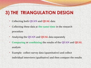 3) THE TRIANGULATION DESIGN
• Collecting both QUAN and QUAL data
• Collecting these data at the same time in the research

procedure
• Analyzing the QUAN and QUAL data separately
• Comparing or combining the results of the QUAN and QUAL

analysis
• Example: collect survey data (quantitative) and collect

individual interviews (qualitative) and then compare the results

 