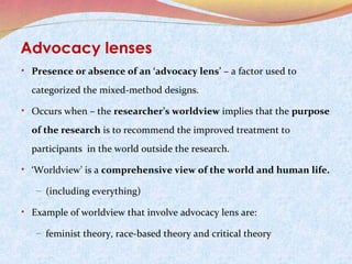 Advocacy lenses
• Presence or absence of an ‘advocacy lens’ – a factor used to

categorized the mixed-method designs.
• Occurs when – the researcher’s worldview implies that the purpose

of the research is to recommend the improved treatment to
participants in the world outside the research.
• ‘Worldview’ is a comprehensive view of the world and human life.
– (including everything)

• Example of worldview that involve advocacy lens are:
– feminist theory, race-based theory and critical theory

 