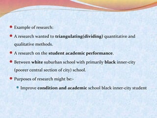 Example of research:
 A research wanted to triangulating(dividing) quantitative and

qualitative methods.
 A research on the student academic performance.
 Between white suburban school with primarily black inner-city

(poorer central section of city) school.
 Purposes of research might be: Improve condition and academic school black inner-city student

 