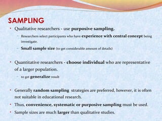SAMPLING
• Qualitative researchers - use purposive sampling.
– Researchers select participants who have

experience with central concept being

investigate.

– Small sample size (to get considerable amount of details)

• Quantitative researchers - choose individual who are representative

of a larger population.
– to get generalize result

• Generally random sampling strategies are preferred, however, it is often

not suitable in educational research.
• Thus, convenience, systematic or purposive sampling must be used.
• Sample sizes are much larger than qualitative studies.

 