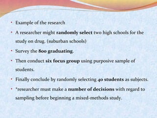 • Example of the research
• A researcher might randomly select two high schools for the

study on drug. (suburban schools)
• Survey the 800 graduating.
• Then conduct six focus group using purposive sample of

students.
• Finally conclude by randomly selecting 40 students as subjects.
• *researcher must make a number of decisions with regard to

sampling before beginning a mixed-methods study.

 