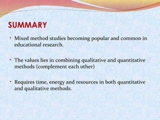 SUMMARY
• Mixed method studies becoming popular and common in

educational research.

• The values lies in combining qualitative and quantitative

methods (complement each other)

• Requires time, energy and resources in both quantitative

and qualitative methods.

 