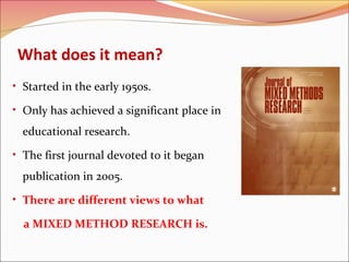 What does it mean?
• Started in the early 1950s.
• Only has achieved a significant place in

educational research.
• The first journal devoted to it began

publication in 2005.
• There are different views to what

a MIXED METHOD RESEARCH is.

 