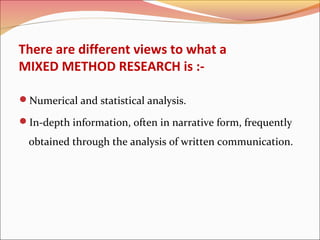 There are different views to what a
MIXED METHOD RESEARCH is :Numerical and statistical analysis.
In-depth information, often in narrative form, frequently

obtained through the analysis of written communication.

 