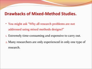 Drawbacks of Mixed-Method Studies.
• You might ask “Why all research problems are not

addressed using mixed methods designs?”
1. Extremely time-consuming and expensive to carry out.
2. Many researchers are only experienced in only one type of

research.

 