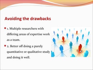 Avoiding the drawbacks
1. Multiple researchers with

differing areas of expertise work
as a team.
2. Better off doing a purely

quantitative or qualitative study
and doing it well.

 