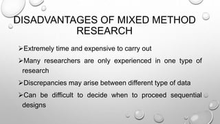 DISADVANTAGES OF MIXED METHOD
RESEARCH
Extremely time and expensive to carry out
Many researchers are only experienced in one type of
research
Discrepancies may arise between different type of data
Can be difficult to decide when to proceed sequential
designs
 