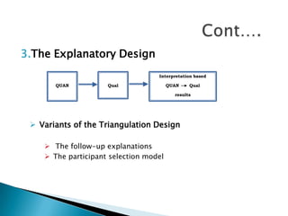 3.The Explanatory Design
                                   Interpretation based

       QUAN          Qual               QUAN    Qual

                                          results




  Variants of the Triangulation Design

     The follow-up explanations
     The participant selection model
 