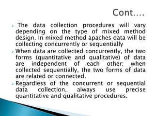   The data collection procedures will vary
  depending on the type of mixed method
  design. In mixed method apaches data will be
  collecting concurrently or sequentially
 When data are collected concurrently, the two
  forms (quantitative and qualitative) of data
  are independent of each other; when
  collected sequentially, the two forms of data
  are related or connected.
 Regardless of the concurrent or sequential
  data     collection,  always     use    precise
  quantitative and qualitative procedures.
 