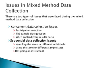 There are two types of issues that were faced during the mixed
method data collection

   concurrent data collection issues
       Participation selection
       The sample size question
       When contradictory results occur
  Sequential data collection issues
       sampling the same or different individuals
       using the same or different sample sizes
      Designing an instrument
 