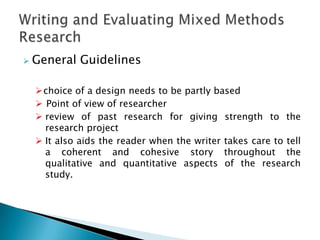    General Guidelines

    choice of a design needs to be partly based
     Point of view of researcher
     review of past research for giving strength to the
      research project
     It also aids the reader when the writer takes care to tell
      a coherent and cohesive story throughout the
      qualitative and quantitative aspects of the research
      study.
 