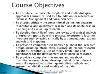   To introduce the basic philosophical and methodological
                approaches currently used as a foundation for research in
                Business, Management and Social Sciences.
               To discuss critically the conventional distinction between
                “quantitative and qualitative” research and its usefulness in
                planning and evaluating research.
               To develop the skills of literature review and critical analysis
                of research reports by giving practical exposure to locating
                literature and reviewing critically by argumentation, reading
                analysis and mapping.
               To provide a comprehensive knowledge about the research
                design including introduction, purpose statement, research
                questions, hypothesis, use of theory limitations and
                significance for the development of rationale in research.
               To provide a comprehensive understanding about
                quantitative research and develop their skills in different
                areas like operationalization, quantitative methods and
                ensure the reliability and validity of the data.
                                Azra Naheed Center for Research and Development
11-Feb-13                                  Superior University Lahore
 