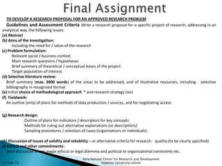 TO DEVELOP A RESEARCH PROPOSAL FOR AN APPROVED RESEARCH PROBLEM
   Guidelines and Assessment Criteria: Write a research proposal for a specific project of research, addressing in an
analytical way, the following issues:
(a) Abstract
(b) Aims of the investigation:
       Including the need for / value of the research
(c) Problem formulation:
       Relevant social / business context
       Main research questions / hypotheses
       Brief summary of theoretical / conceptual bases of the project
       Target population of interest
(d) Selective literature review:
   Brief summary (max. 3000 words) of the areas to be addressed, and of illustrative resources, including selective
   bibliography in recognized format
(e) Initial choice of methodological approach * and research strategy (ies)
(f) Fieldwork:
   An outline (only) of plans for methods of data production / sources, and for negotiating access

(g) Research design:
            Outline of plans for indicators / descriptors for key concepts
            Methods for ruling out alternative explanations (or descriptions)
            Sampling procedures / selection of cases (organizations or individuals)

(h) Discussion of issues of validity and reliability – or alternative criteria for research quality (to be clearly specified)
(i) Ethical and other commitments:
   Brief discussion of any major ethical or legal dilemma and political or organizational constraints etc.
                                                Azra Naheed Center for Research and Development
11-Feb-13                                                  Superior University Lahore
 