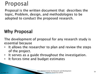 Proposal is the written document that describes the
    topic, Problem, design, and methodologies to be
    adopted to conduct the proposed research.



    Why Proposal
    The development of proposal for any research study is
    essential because
    • It allows the researcher to plan and review the steps
      of the project.
    • It serves as a guide throughout the investigation.
    • It forces time and budget estimates


                        Azra Naheed Center for Research and Development
                                                                          39
11-Feb-13                          Superior University Lahore
 