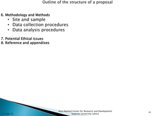 Outline of the structure of a proposal


6. Methodology and Methods
    • Site and sample
    • Data collection procedures
    • Data analysis procedures
7. Potential Ethical issues
8. Reference and appendixes




                               Azra Naheed Center for Research and Development
                                                                                 41
11-Feb-13                                 Superior University Lahore
 