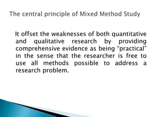 It offset the weaknesses of both quantitative
and qualitative research by providing
comprehensive evidence as being “practical”
in the sense that the researcher is free to
use all methods possible to address a
research problem.
 