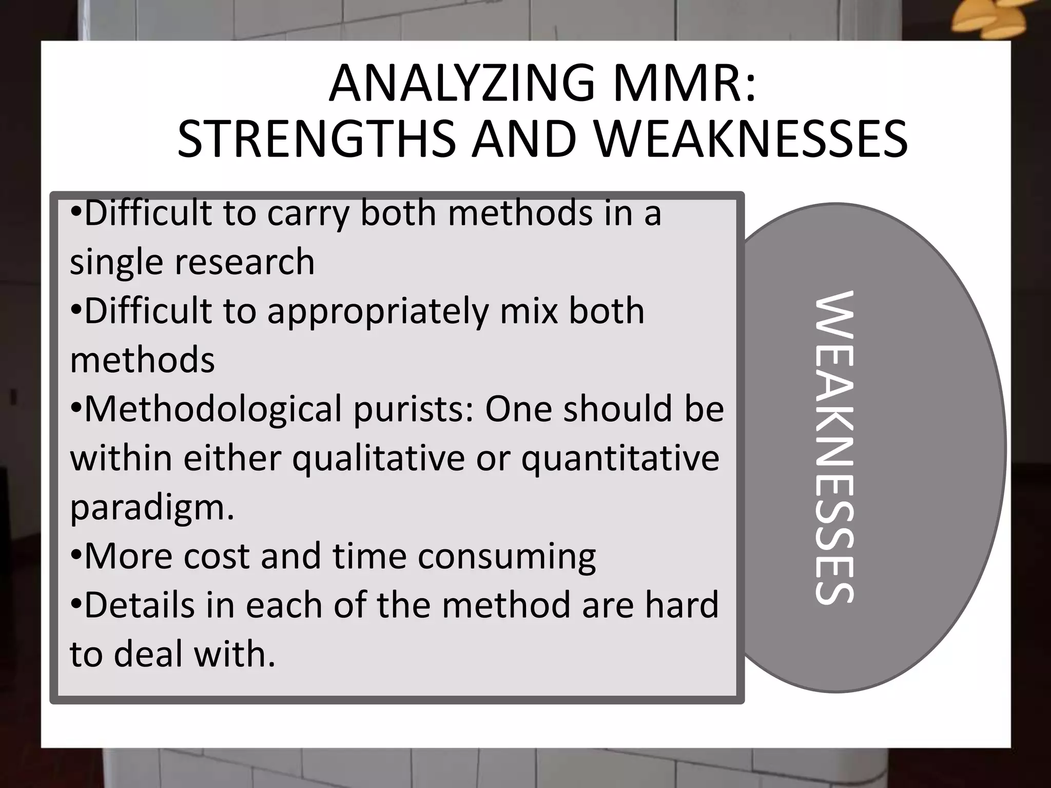 WEAKNESSES
ANALYZING MMR:
STRENGTHS AND WEAKNESSES
•Difficult to carry both methods in a
single research
•Difficult to appropriately mix both
methods
•Methodological purists: One should be
within either qualitative or quantitative
paradigm.
•More cost and time consuming
•Details in each of the method are hard
to deal with.