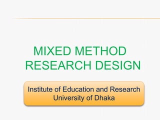 MIXED METHOD
RESEARCH DESIGN
Institute of Education and Research
University of Dhaka
 