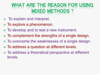 WHAT ARE THE REASON FOR USING
MIXED METHODS ?
 To explain and interpret.
 To explore a phenomenon.
 To develop and to test a new instrument.
 To complement the strengths of a single design.
 To overcome the weaknesses of a single design.
 To address a question at different levels.
 To address a theoretical perspective at different
levels.
 