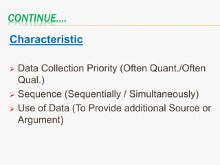 CONTINUE….
Characteristic
 Data Collection Priority (Often Quant./Often
Qual.)
 Sequence (Sequentially / Simultaneously)
 Use of Data (To Provide additional Source or
Argument)
 