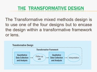 THE TRANSFORMATIVE DESIGN
The Transformative mixed methods design is
to use one of the four designs but to encase
the design within a transformative framework
or lens.
 