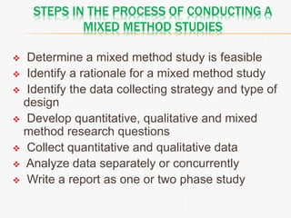 STEPS IN THE PROCESS OF CONDUCTING A
MIXED METHOD STUDIES
 Determine a mixed method study is feasible
 Identify a rationale for a mixed method study
 Identify the data collecting strategy and type of
design
 Develop quantitative, qualitative and mixed
method research questions
 Collect quantitative and qualitative data
 Analyze data separately or concurrently
 Write a report as one or two phase study
 