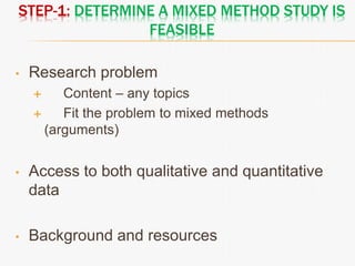 STEP-1: DETERMINE A MIXED METHOD STUDY IS
FEASIBLE
• Research problem
 Content – any topics
 Fit the problem to mixed methods
(arguments)
• Access to both qualitative and quantitative
data
• Background and resources
 