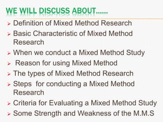 WE WILL DISCUSS ABOUT……
 Definition of Mixed Method Research
 Basic Characteristic of Mixed Method
Research
 When we conduct a Mixed Method Study
 Reason for using Mixed Method
 The types of Mixed Method Research
 Steps for conducting a Mixed Method
Research
 Criteria for Evaluating a Mixed Method Study
 Some Strength and Weakness of the M.M.S
 