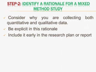 STEP-2: IDENTIFY A RATIONALE FOR A MIXED
METHOD STUDY
 Consider why you are collecting both
quantitative and qualitative data.
 Be explicit in this rationale
 Include it early in the research plan or report
 