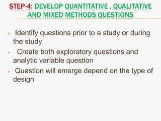 STEP-4: DEVELOP QUANTITATIVE , QUALITATIVE
AND MIXED METHODS QUESTIONS
 Identify questions prior to a study or during
the study
 Create both exploratory questions and
analytic variable question
 Question will emerge depend on the type of
design
 