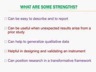 WHAT ARE SOME STRENGTHS?
Can be easy to describe and to report
Can be useful when unexpected results arise from a
prior study
Can help to generalize qualitative data
Helpful in designing and validating an instrument
Can position research in a transformative framework
 