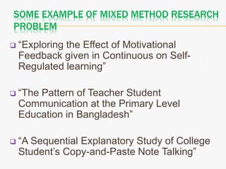 SOME EXAMPLE OF MIXED METHOD RESEARCH
PROBLEM
 “Exploring the Effect of Motivational
Feedback given in Continuous on Self-
Regulated learning”
 “The Pattern of Teacher Student
Communication at the Primary Level
Education in Bangladesh”
 “A Sequential Explanatory Study of College
Student’s Copy-and-Paste Note Talking”
 