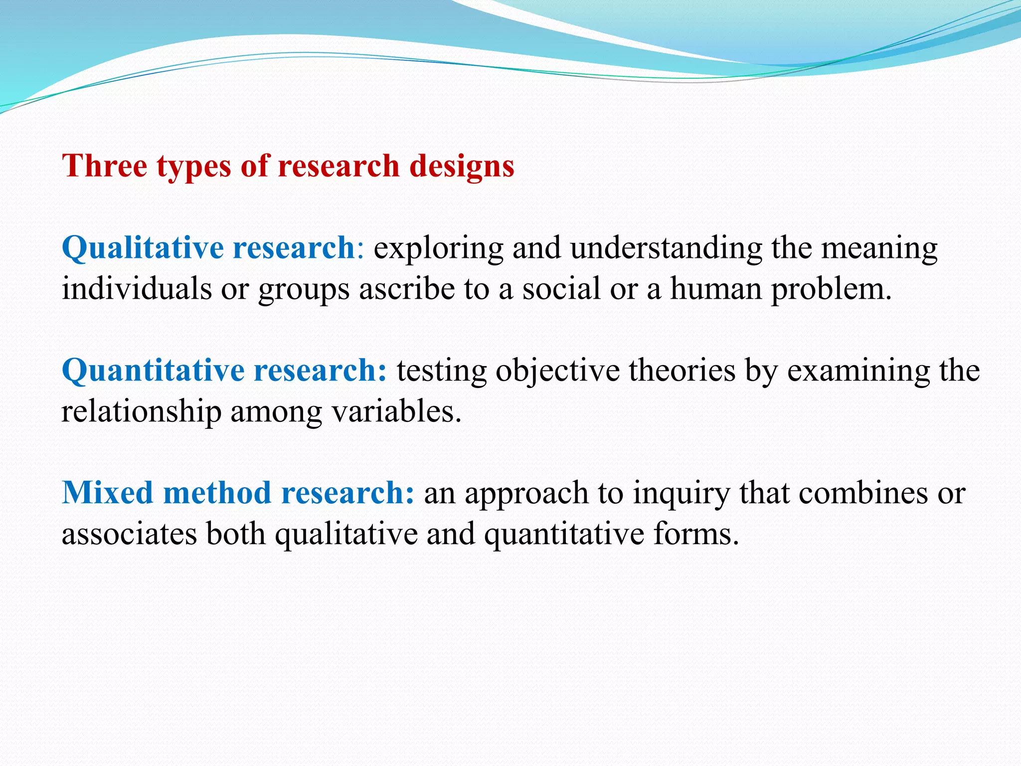 Three types of research designs
Qualitative research: exploring and understanding the meaning
individuals or groups ascribe to a social or a human problem.
Quantitative research: testing objective theories by examining the
relationship among variables.
Mixed method research: an approach to inquiry that combines or
associates both qualitative and quantitative forms.
 