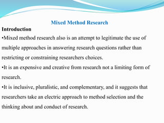 Mixed Method Research
Introduction
•Mixed method research also is an attempt to legitimate the use of
multiple approaches in answering research questions rather than
restricting or constraining researchers choices.
•It is an expensive and creative from research not a limiting form of
research.
•It is inclusive, pluralistic, and complementary, and it suggests that
researchers take an electric approach to method selection and the
thinking about and conduct of research.
 