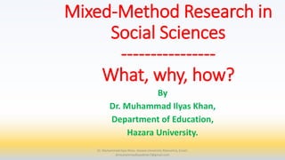 Mixed-Method Research in
Social Sciences
----------------
What, why, how?
By
Dr. Muhammad Ilyas Khan,
Department of Education,
Hazara University.
Dr. Muhammad Ilyas Khan, Hazara University Mansehra, Email:
drmuhammadilyaskhan7@gmail.com
 