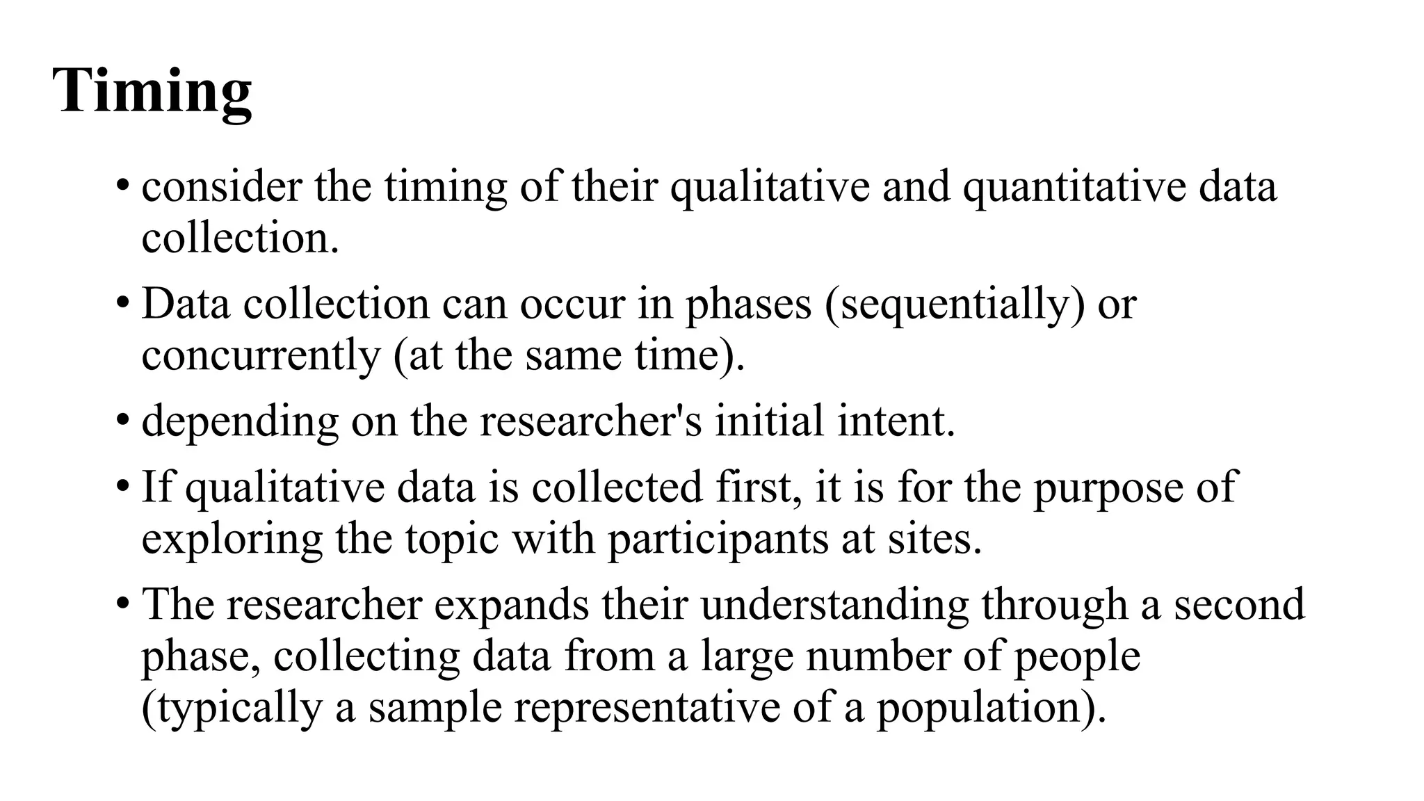 Timing
• consider the timing of their qualitative and quantitative data
collection.
• Data collection can occur in phases (sequentially) or
concurrently (at the same time).
• depending on the researcher's initial intent.
• If qualitative data is collected first, it is for the purpose of
exploring the topic with participants at sites.
• The researcher expands their understanding through a second
phase, collecting data from a large number of people
(typically a sample representative of a population).
 
