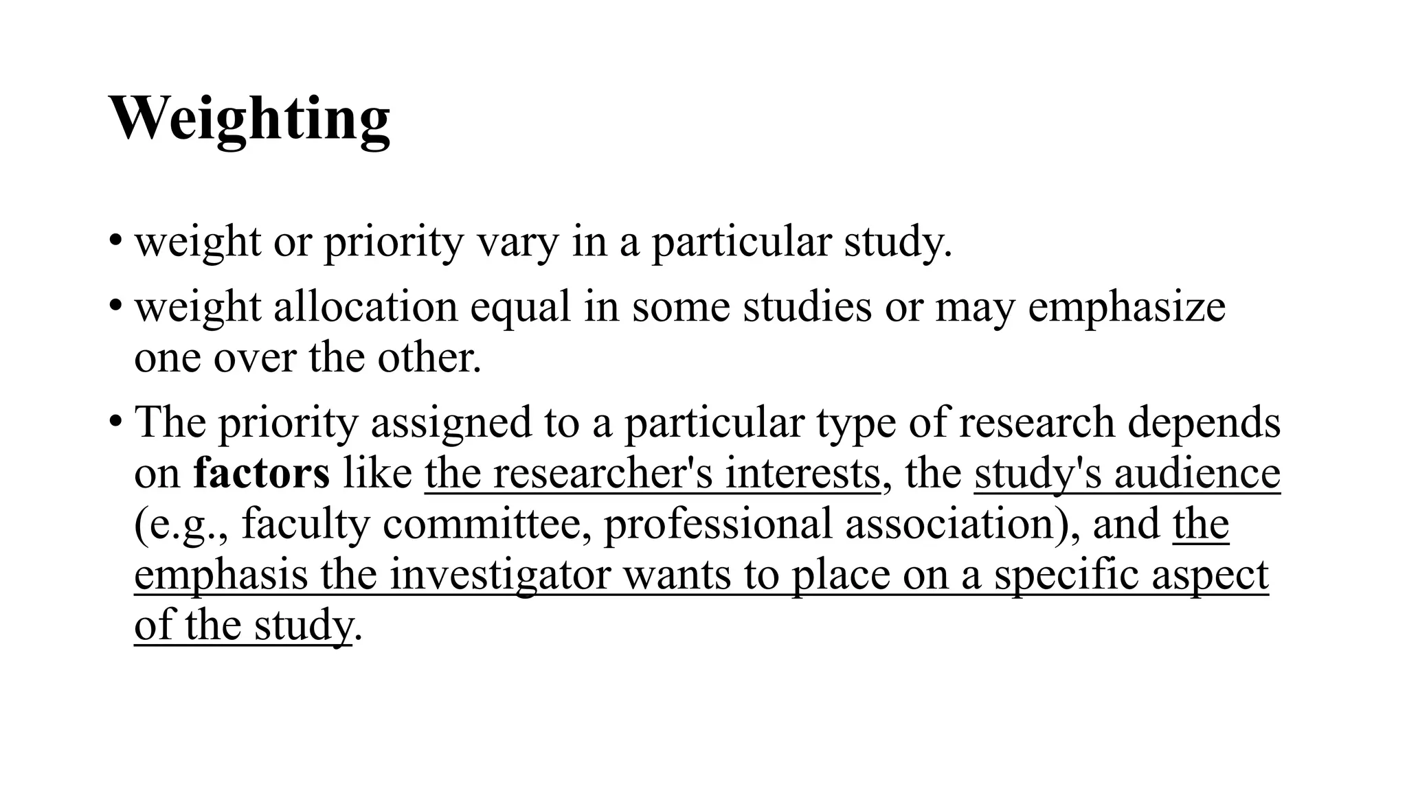 Weighting
• weight or priority vary in a particular study.
• weight allocation equal in some studies or may emphasize
one over the other.
• The priority assigned to a particular type of research depends
on factors like the researcher's interests, the study's audience
(e.g., faculty committee, professional association), and the
emphasis the investigator wants to place on a specific aspect
of the study.
 
