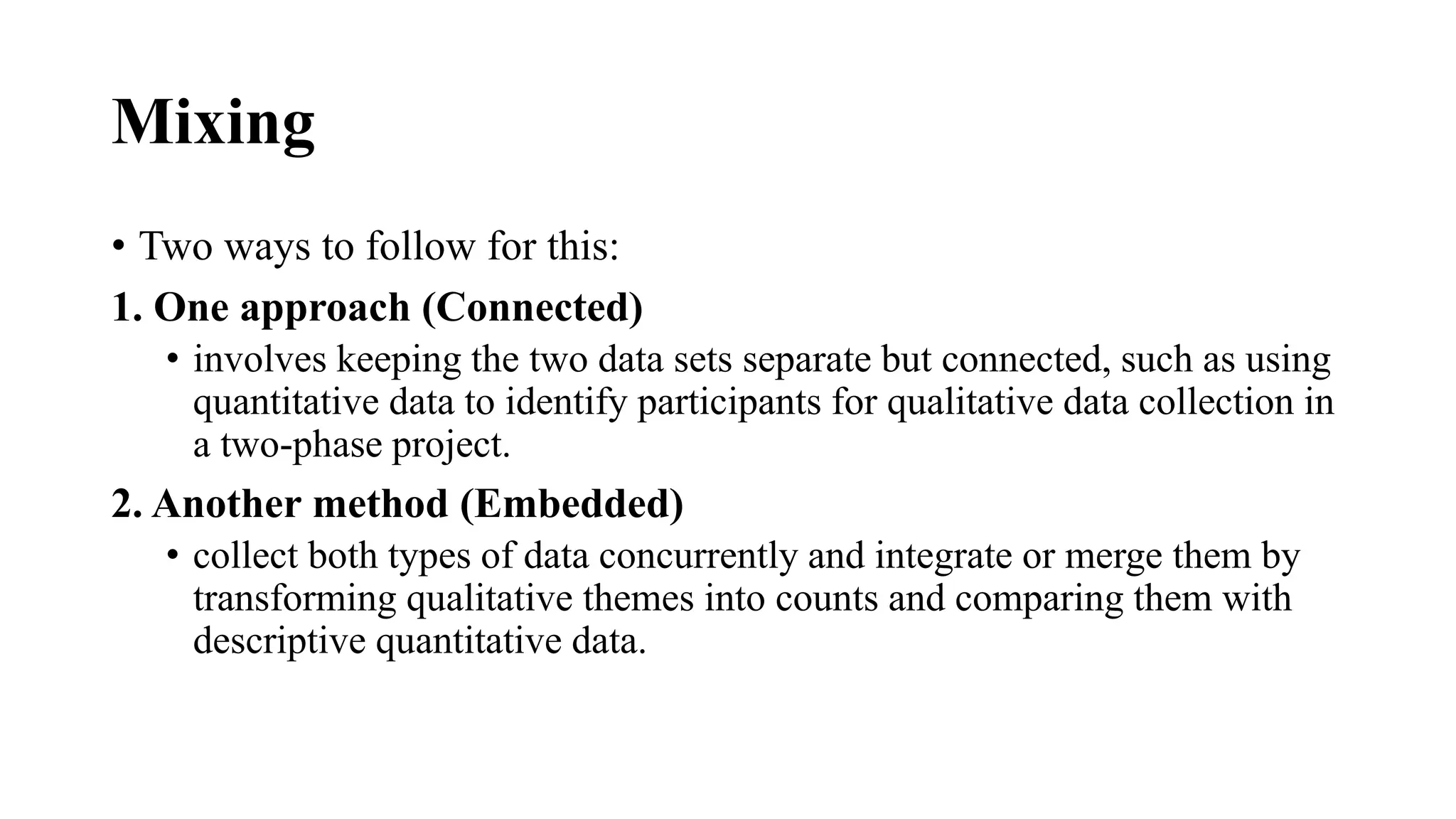 Mixing
• Two ways to follow for this:
1. One approach (Connected)
• involves keeping the two data sets separate but connected, such as using
quantitative data to identify participants for qualitative data collection in
a two-phase project.
2. Another method (Embedded)
• collect both types of data concurrently and integrate or merge them by
transforming qualitative themes into counts and comparing them with
descriptive quantitative data.
 