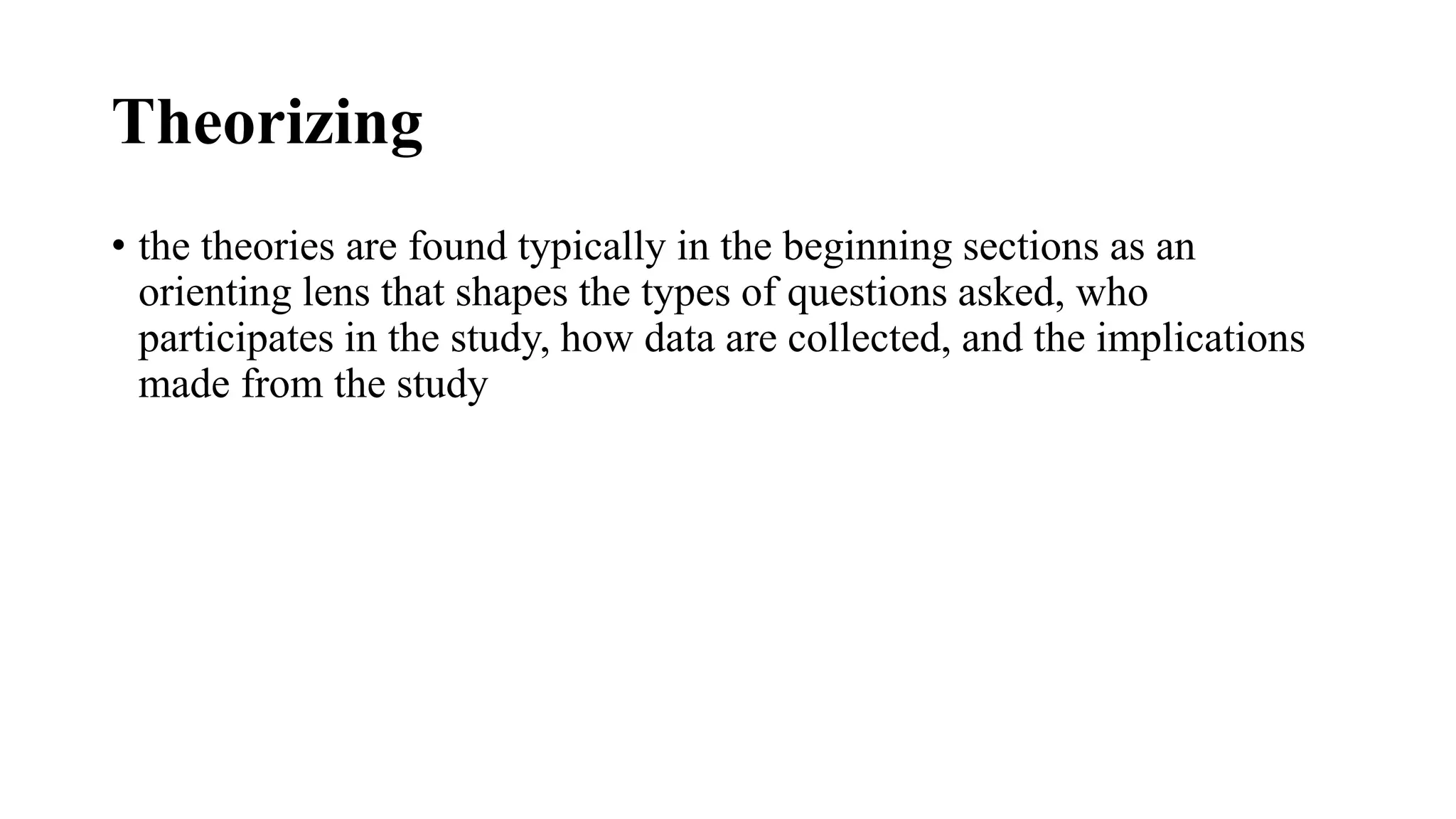 Theorizing
• the theories are found typically in the beginning sections as an
orienting lens that shapes the types of questions asked, who
participates in the study, how data are collected, and the implications
made from the study
 