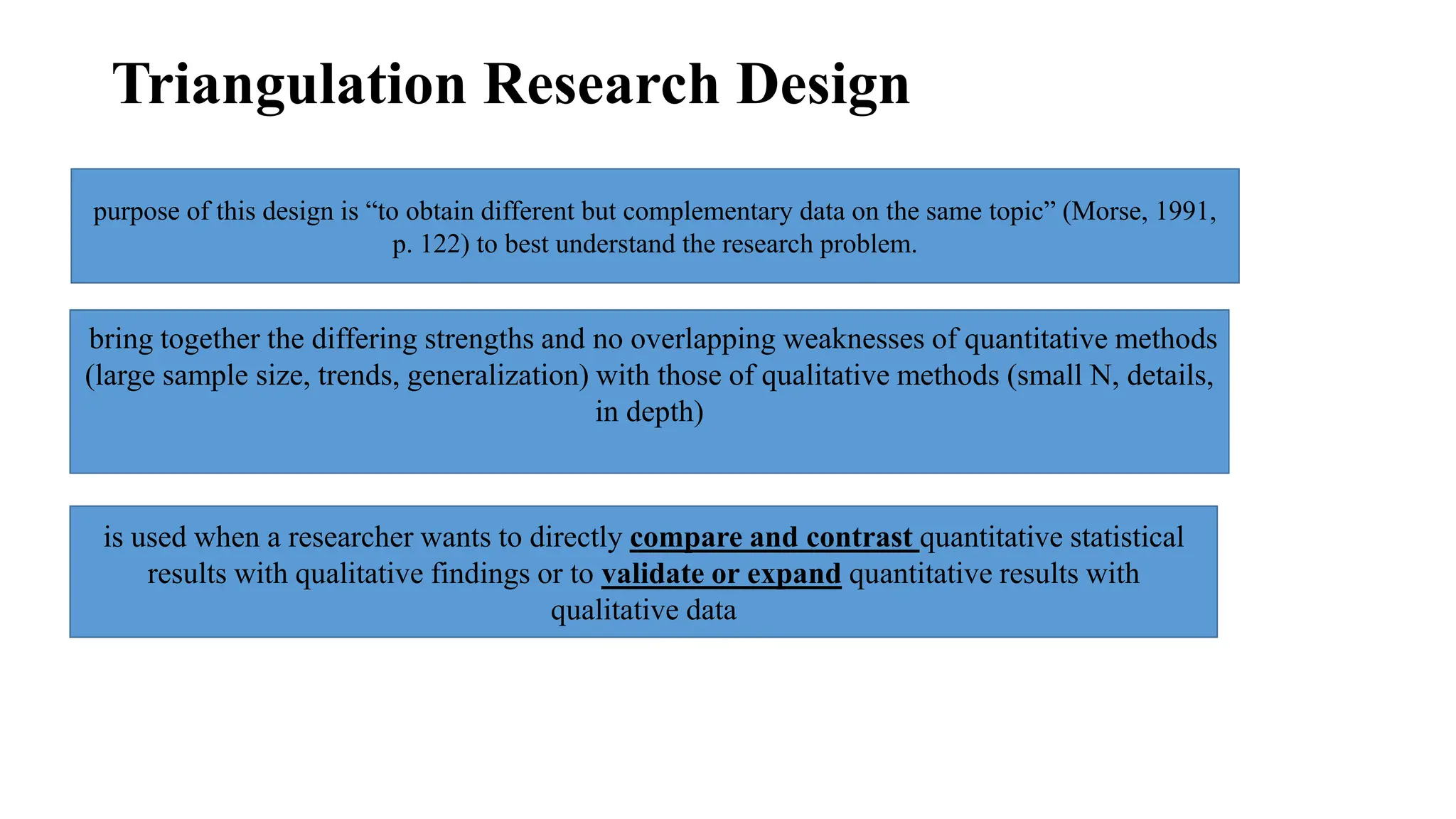 Triangulation Research Design
purpose of this design is “to obtain different but complementary data on the same topic” (Morse, 1991,
p. 122) to best understand the research problem.
bring together the differing strengths and no overlapping weaknesses of quantitative methods
(large sample size, trends, generalization) with those of qualitative methods (small N, details,
in depth)
is used when a researcher wants to directly compare and contrast quantitative statistical
results with qualitative findings or to validate or expand quantitative results with
qualitative data
 