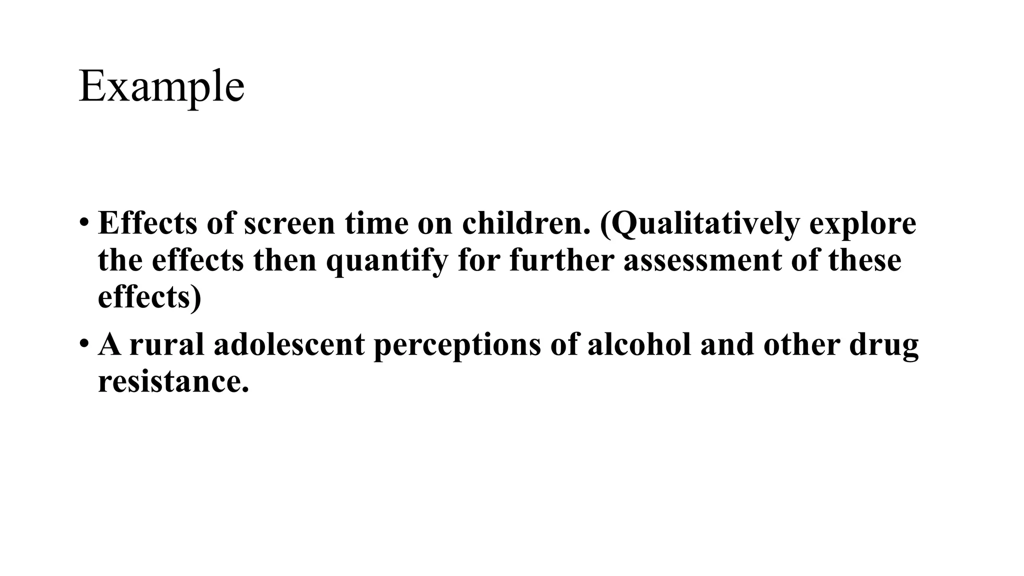 Example
• Effects of screen time on children. (Qualitatively explore
the effects then quantify for further assessment of these
effects)
• A rural adolescent perceptions of alcohol and other drug
resistance.
 